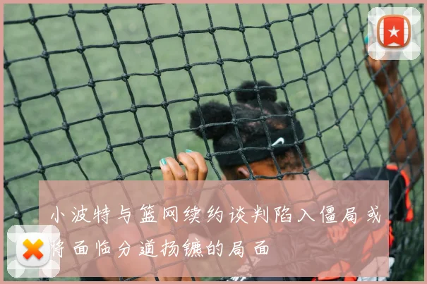 小波特与篮网续约谈判陷入僵局或将面临分道扬镳的局面