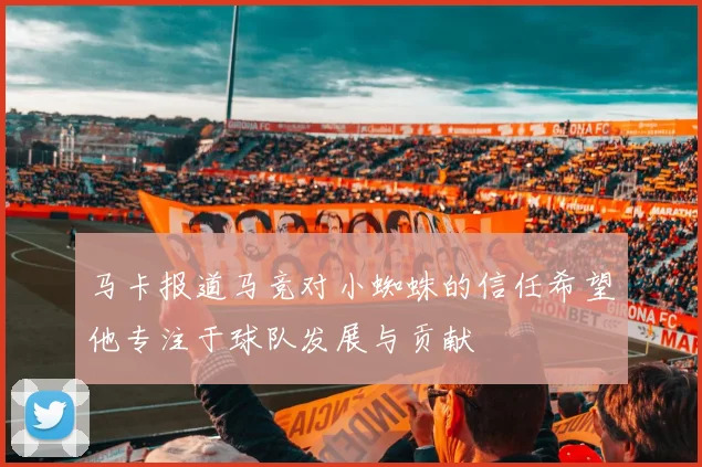 马卡报道马竞对小蜘蛛的信任希望他专注于球队发展与贡献