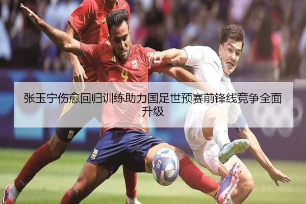 张玉宁伤愈回归训练助力国足世预赛前锋线竞争全面升级
