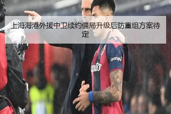 上海海港外援中卫续约僵局升级后防重组方案待定