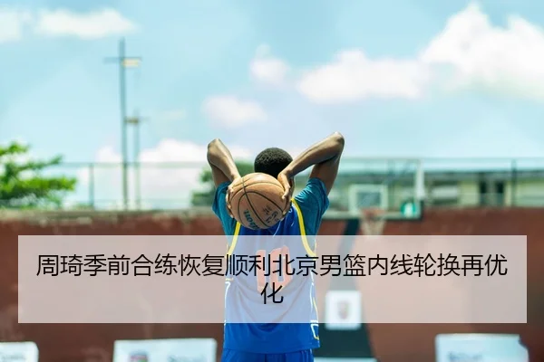 周琦季前合练恢复顺利北京男篮内线轮换再优化
